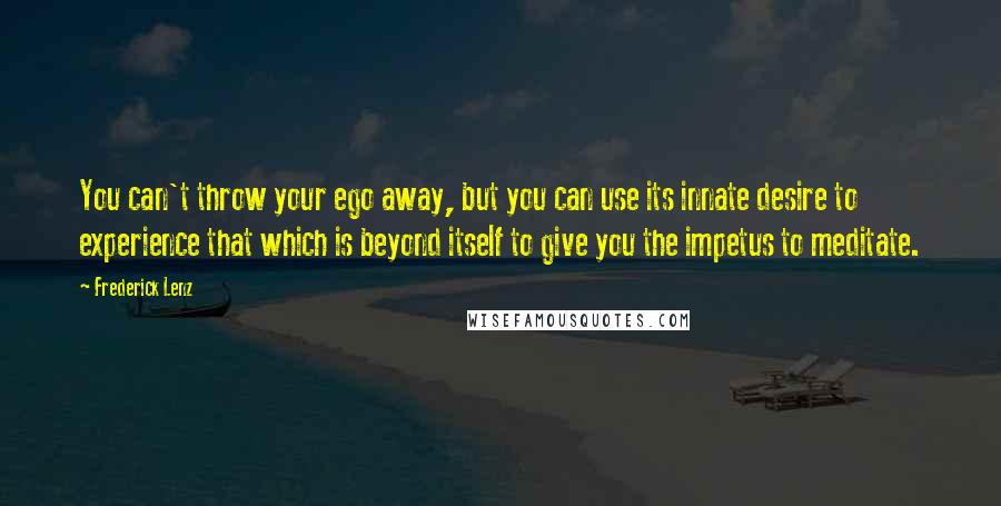 Frederick Lenz Quotes: You can't throw your ego away, but you can use its innate desire to experience that which is beyond itself to give you the impetus to meditate.