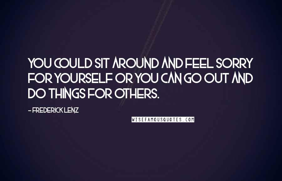 Frederick Lenz Quotes: You could sit around and feel sorry for yourself or you can go out and do things for others.