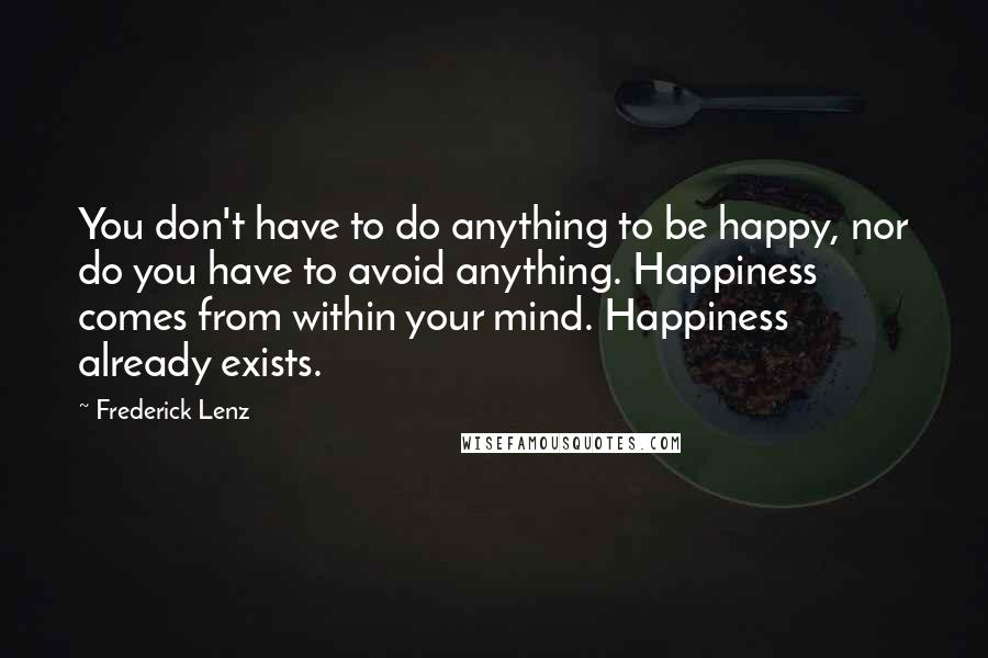 Frederick Lenz Quotes: You don't have to do anything to be happy, nor do you have to avoid anything. Happiness comes from within your mind. Happiness already exists.