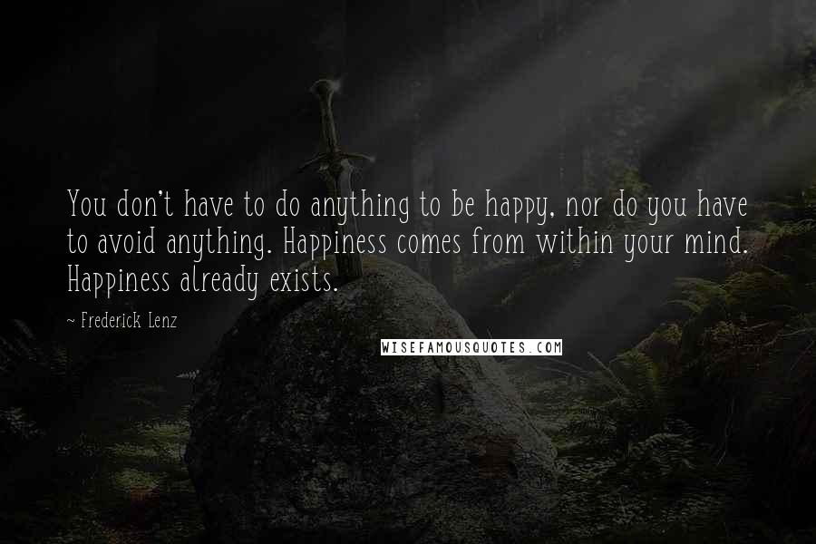 Frederick Lenz Quotes: You don't have to do anything to be happy, nor do you have to avoid anything. Happiness comes from within your mind. Happiness already exists.