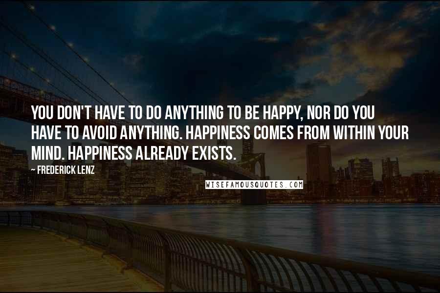 Frederick Lenz Quotes: You don't have to do anything to be happy, nor do you have to avoid anything. Happiness comes from within your mind. Happiness already exists.