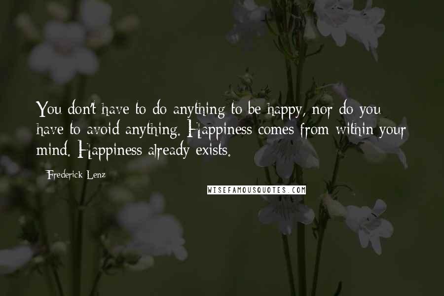 Frederick Lenz Quotes: You don't have to do anything to be happy, nor do you have to avoid anything. Happiness comes from within your mind. Happiness already exists.
