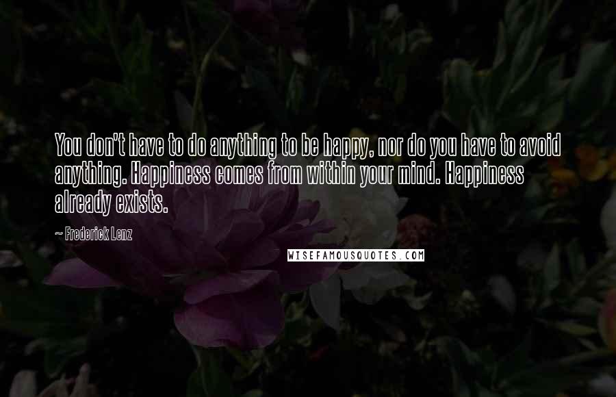 Frederick Lenz Quotes: You don't have to do anything to be happy, nor do you have to avoid anything. Happiness comes from within your mind. Happiness already exists.