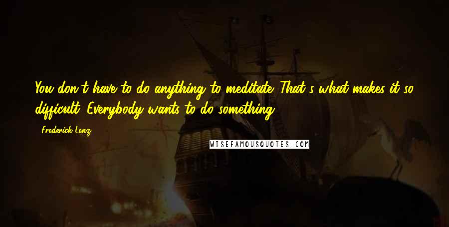 Frederick Lenz Quotes: You don't have to do anything to meditate. That's what makes it so difficult. Everybody wants to do something.