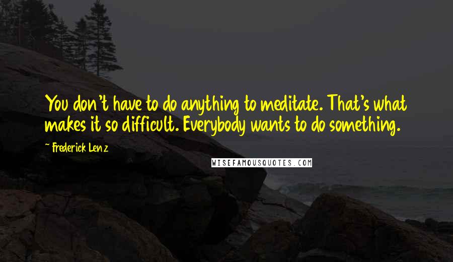 Frederick Lenz Quotes: You don't have to do anything to meditate. That's what makes it so difficult. Everybody wants to do something.