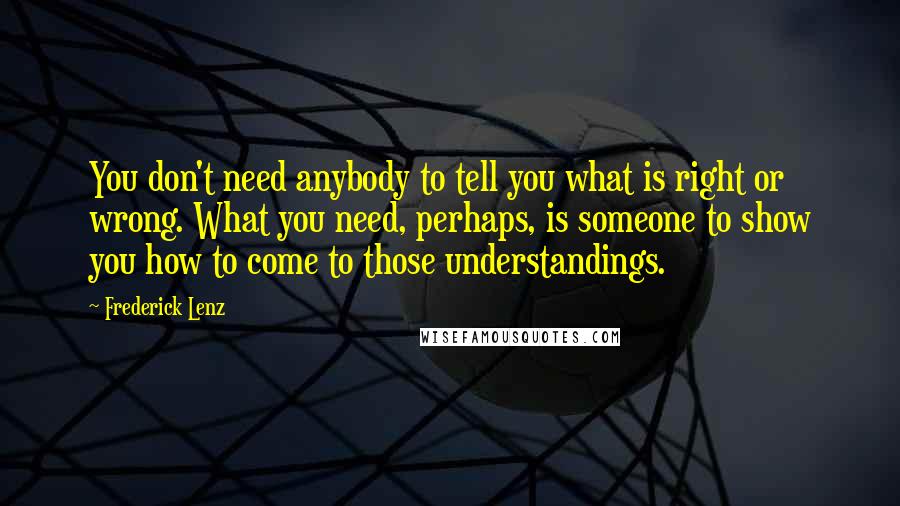 Frederick Lenz Quotes: You don't need anybody to tell you what is right or wrong. What you need, perhaps, is someone to show you how to come to those understandings.