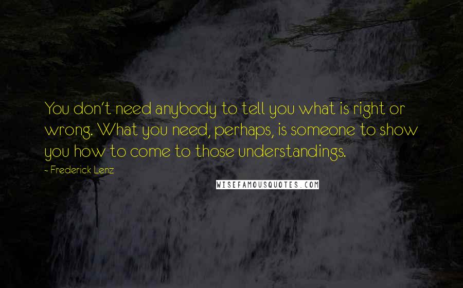 Frederick Lenz Quotes: You don't need anybody to tell you what is right or wrong. What you need, perhaps, is someone to show you how to come to those understandings.