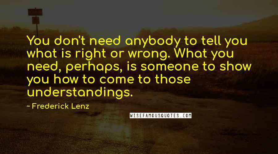 Frederick Lenz Quotes: You don't need anybody to tell you what is right or wrong. What you need, perhaps, is someone to show you how to come to those understandings.