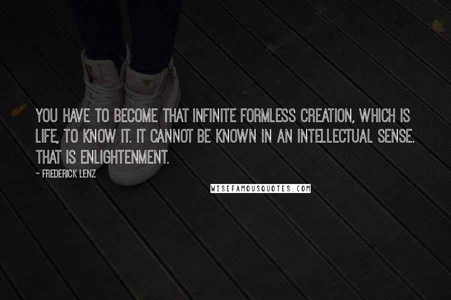 Frederick Lenz Quotes: You have to become that infinite formless creation, which is life, to know it. It cannot be known in an intellectual sense. That is enlightenment.