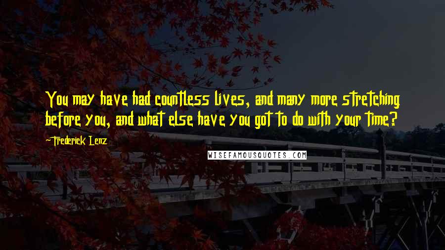 Frederick Lenz Quotes: You may have had countless lives, and many more stretching before you, and what else have you got to do with your time?