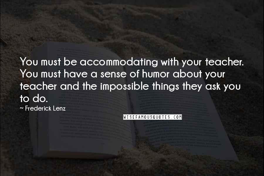 Frederick Lenz Quotes: You must be accommodating with your teacher. You must have a sense of humor about your teacher and the impossible things they ask you to do.