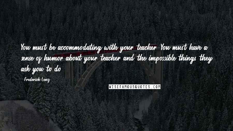 Frederick Lenz Quotes: You must be accommodating with your teacher. You must have a sense of humor about your teacher and the impossible things they ask you to do.