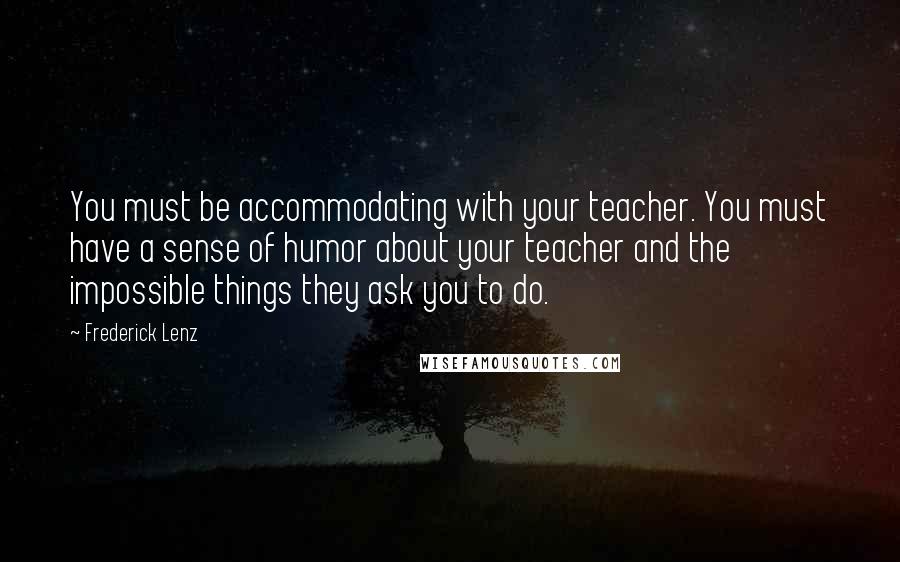 Frederick Lenz Quotes: You must be accommodating with your teacher. You must have a sense of humor about your teacher and the impossible things they ask you to do.