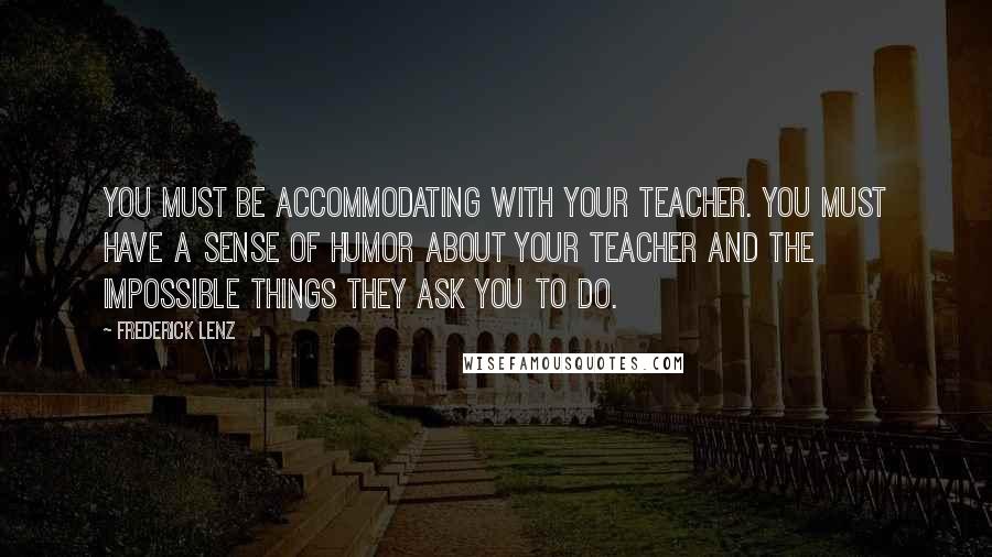 Frederick Lenz Quotes: You must be accommodating with your teacher. You must have a sense of humor about your teacher and the impossible things they ask you to do.