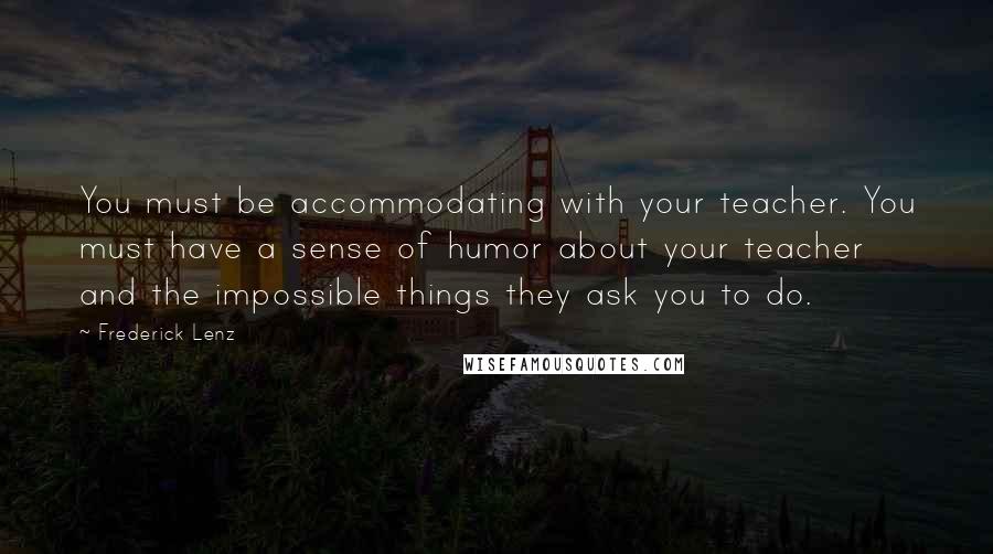 Frederick Lenz Quotes: You must be accommodating with your teacher. You must have a sense of humor about your teacher and the impossible things they ask you to do.