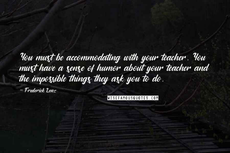 Frederick Lenz Quotes: You must be accommodating with your teacher. You must have a sense of humor about your teacher and the impossible things they ask you to do.