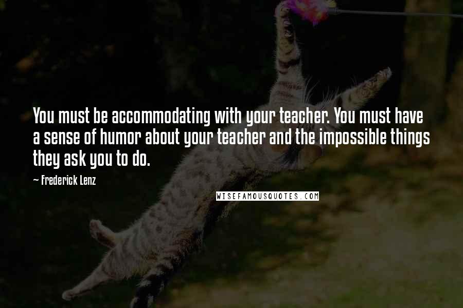 Frederick Lenz Quotes: You must be accommodating with your teacher. You must have a sense of humor about your teacher and the impossible things they ask you to do.