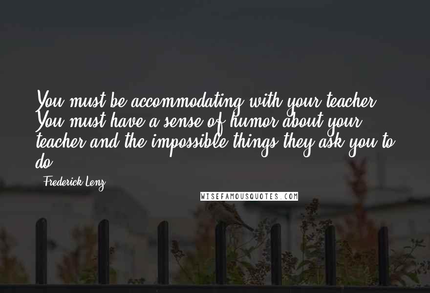 Frederick Lenz Quotes: You must be accommodating with your teacher. You must have a sense of humor about your teacher and the impossible things they ask you to do.