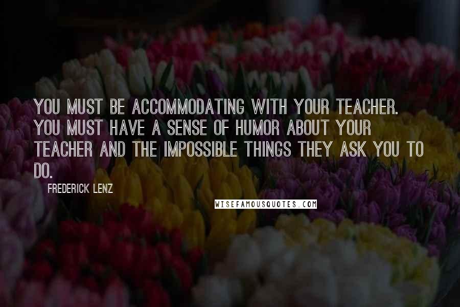 Frederick Lenz Quotes: You must be accommodating with your teacher. You must have a sense of humor about your teacher and the impossible things they ask you to do.