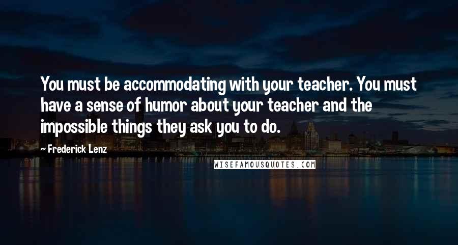 Frederick Lenz Quotes: You must be accommodating with your teacher. You must have a sense of humor about your teacher and the impossible things they ask you to do.