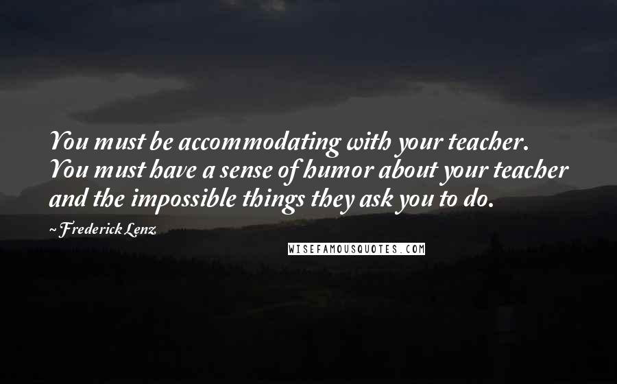 Frederick Lenz Quotes: You must be accommodating with your teacher. You must have a sense of humor about your teacher and the impossible things they ask you to do.