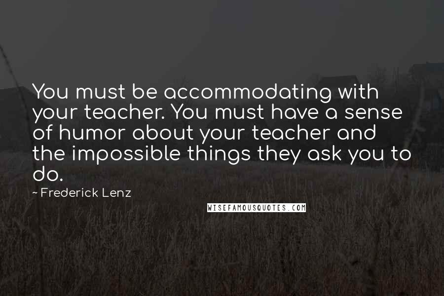 Frederick Lenz Quotes: You must be accommodating with your teacher. You must have a sense of humor about your teacher and the impossible things they ask you to do.