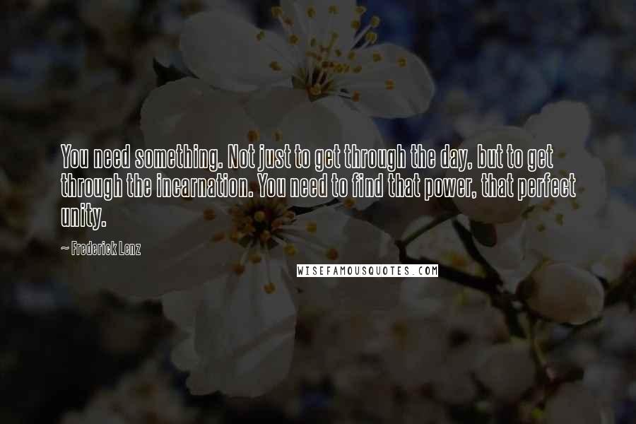 Frederick Lenz Quotes: You need something. Not just to get through the day, but to get through the incarnation. You need to find that power, that perfect unity.