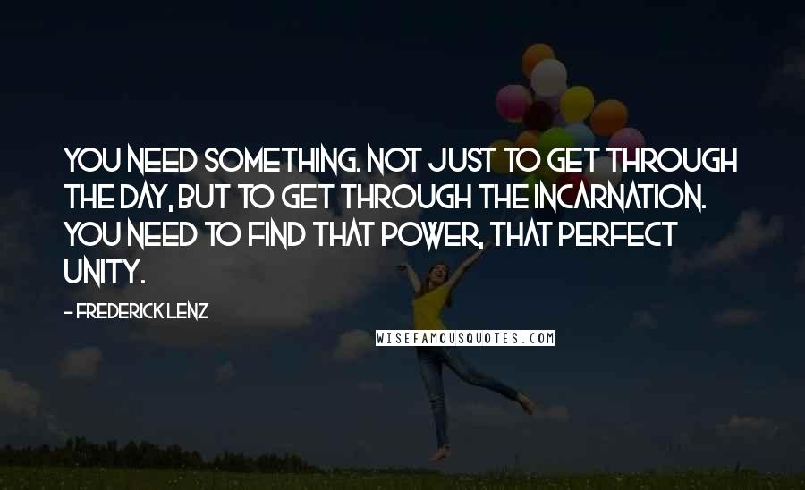 Frederick Lenz Quotes: You need something. Not just to get through the day, but to get through the incarnation. You need to find that power, that perfect unity.