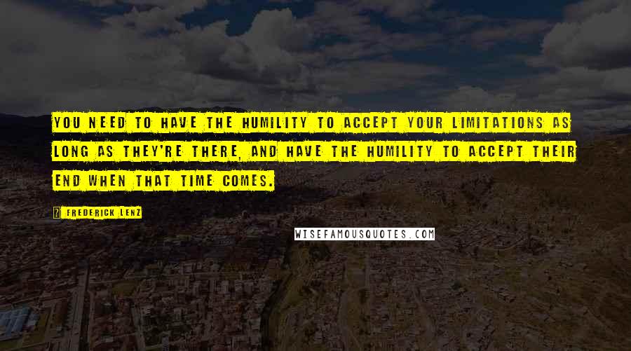 Frederick Lenz Quotes: You need to have the humility to accept your limitations as long as they're there, and have the humility to accept their end when that time comes.