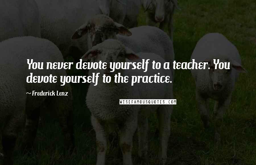 Frederick Lenz Quotes: You never devote yourself to a teacher. You devote yourself to the practice.