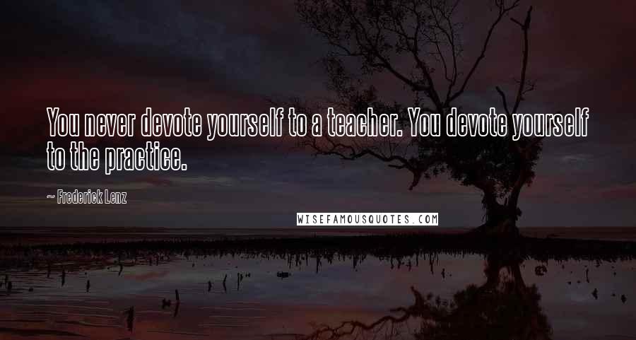 Frederick Lenz Quotes: You never devote yourself to a teacher. You devote yourself to the practice.