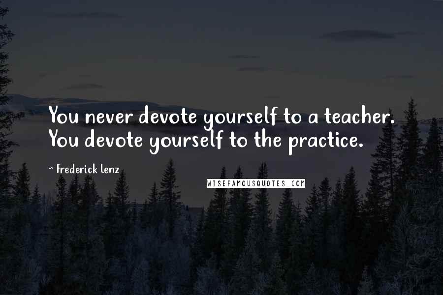 Frederick Lenz Quotes: You never devote yourself to a teacher. You devote yourself to the practice.