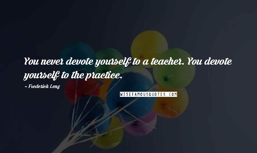 Frederick Lenz Quotes: You never devote yourself to a teacher. You devote yourself to the practice.