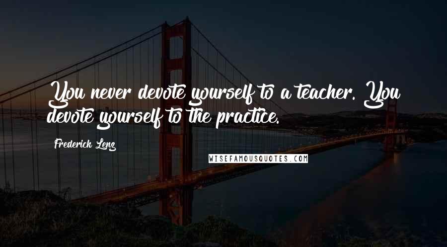 Frederick Lenz Quotes: You never devote yourself to a teacher. You devote yourself to the practice.