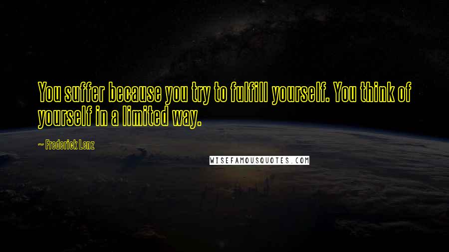Frederick Lenz Quotes: You suffer because you try to fulfill yourself. You think of yourself in a limited way.