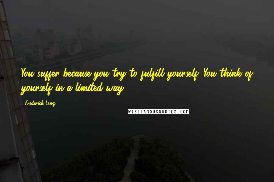Frederick Lenz Quotes: You suffer because you try to fulfill yourself. You think of yourself in a limited way.