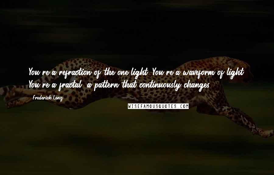 Frederick Lenz Quotes: You're a refraction of the one light. You're a waveform of light. You're a fractal, a pattern that continuously changes.