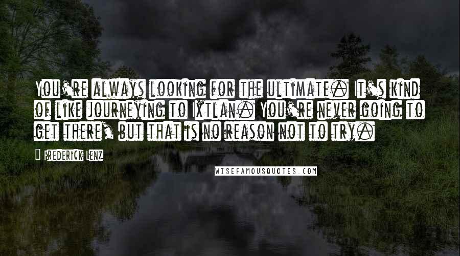 Frederick Lenz Quotes: You're always looking for the ultimate. It's kind of like journeying to Ixtlan. You're never going to get there, but that is no reason not to try.