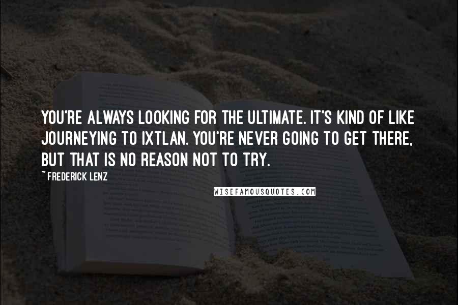 Frederick Lenz Quotes: You're always looking for the ultimate. It's kind of like journeying to Ixtlan. You're never going to get there, but that is no reason not to try.