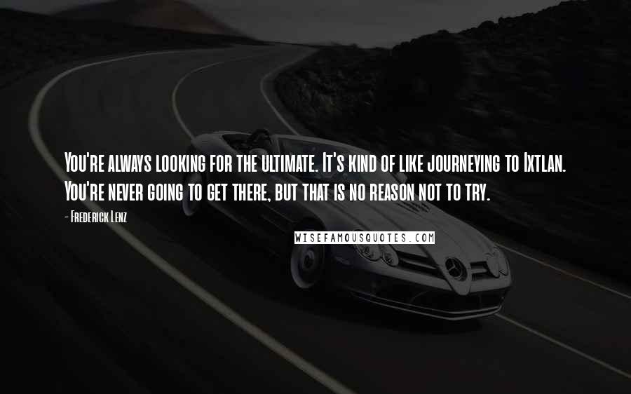 Frederick Lenz Quotes: You're always looking for the ultimate. It's kind of like journeying to Ixtlan. You're never going to get there, but that is no reason not to try.