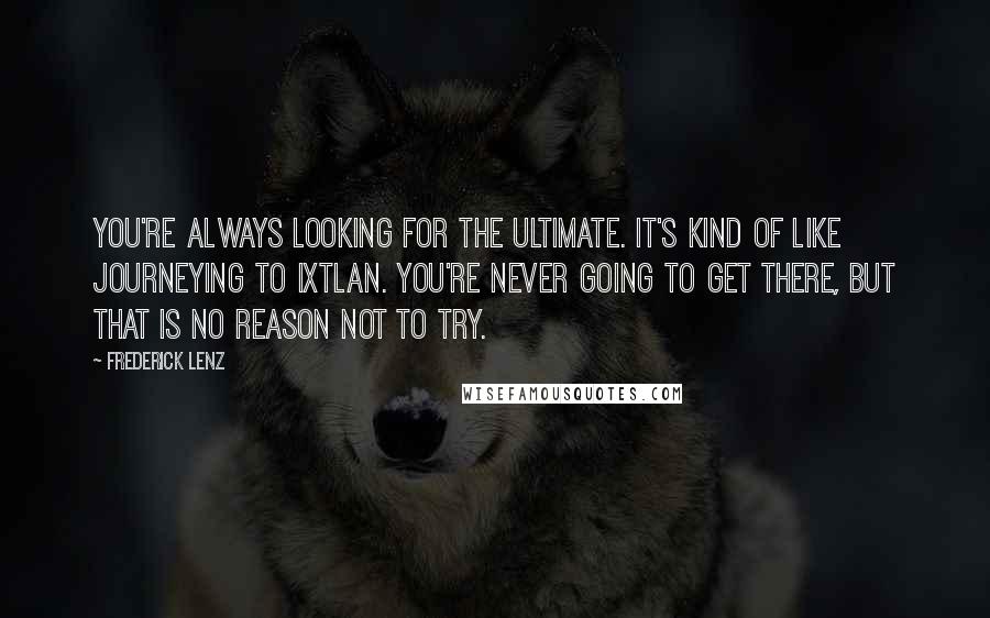 Frederick Lenz Quotes: You're always looking for the ultimate. It's kind of like journeying to Ixtlan. You're never going to get there, but that is no reason not to try.