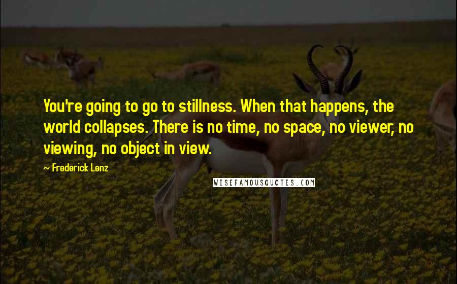 Frederick Lenz Quotes: You're going to go to stillness. When that happens, the world collapses. There is no time, no space, no viewer, no viewing, no object in view.