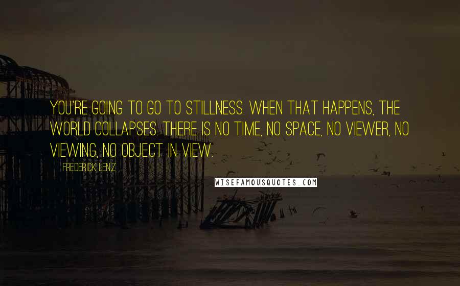 Frederick Lenz Quotes: You're going to go to stillness. When that happens, the world collapses. There is no time, no space, no viewer, no viewing, no object in view.