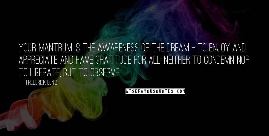 Frederick Lenz Quotes: Your mantrum is the awareness of the dream - to enjoy and appreciate and have gratitude for all; neither to condemn nor to liberate, but to observe.