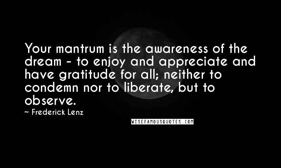 Frederick Lenz Quotes: Your mantrum is the awareness of the dream - to enjoy and appreciate and have gratitude for all; neither to condemn nor to liberate, but to observe.