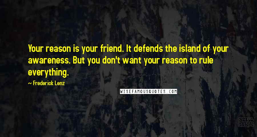 Frederick Lenz Quotes: Your reason is your friend. It defends the island of your awareness. But you don't want your reason to rule everything.