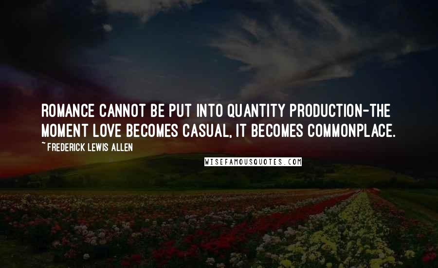 Frederick Lewis Allen Quotes: Romance cannot be put into quantity production-the moment love becomes casual, it becomes commonplace.