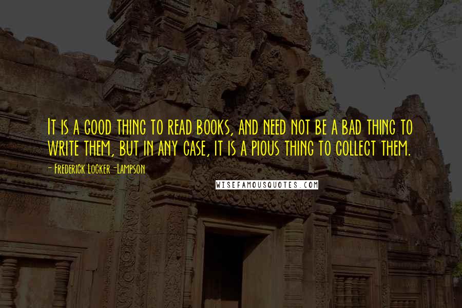 Frederick Locker-Lampson Quotes: It is a good thing to read books, and need not be a bad thing to write them, but in any case, it is a pious thing to collect them.