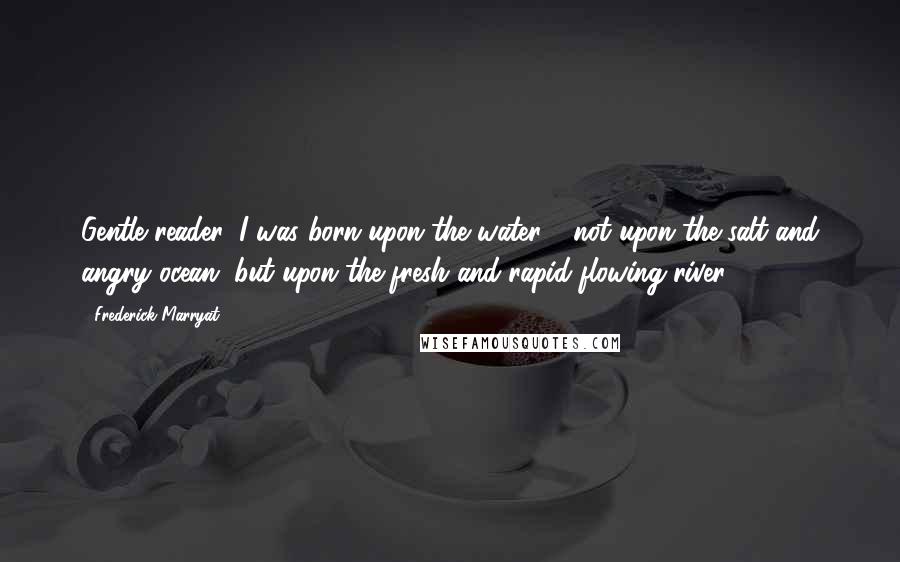 Frederick Marryat Quotes: Gentle reader, I was born upon the water - not upon the salt and angry ocean, but upon the fresh and rapid-flowing river.