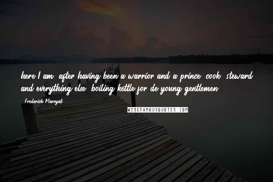 Frederick Marryat Quotes: here I am, after having been a warrior and a prince, cook, steward and everything else, boiling kettle for de young gentlemen.